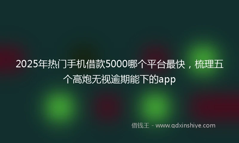 2025年热门手机借款5000哪个平台最快，梳理五个高炮无视逾期能下的app