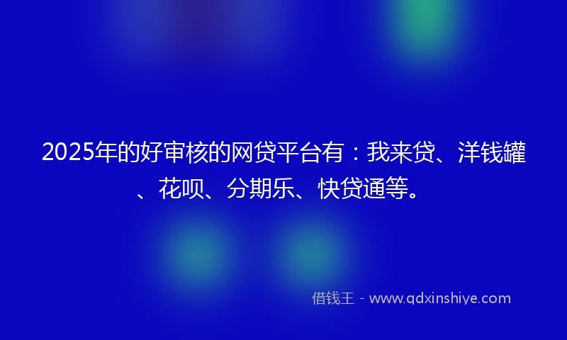 2025年的好审核的网贷平台有：我来贷、洋钱罐、花呗、分期乐、快贷通等。