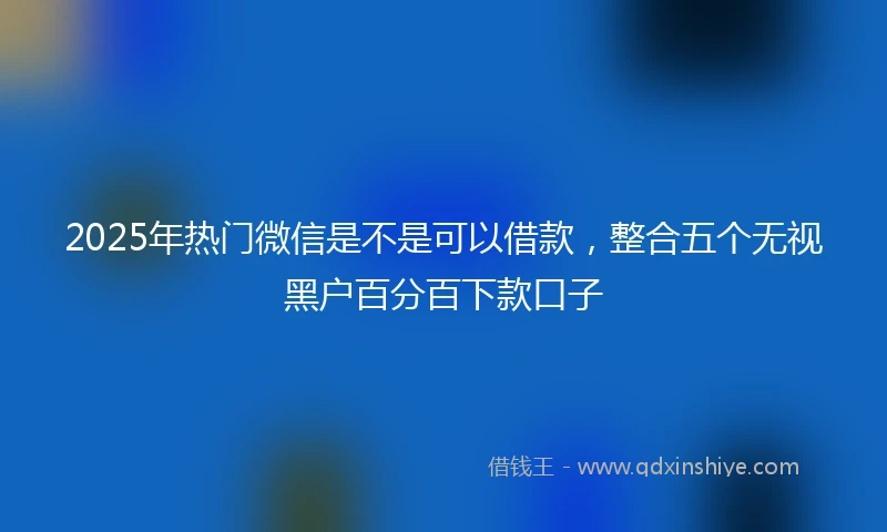 2025年热门微信是不是可以借款，整合五个无视黑户百分百下款口子