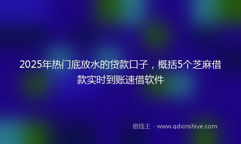 2025年热门底放水的贷款口子，概括5个芝麻借款实时到账速借软件