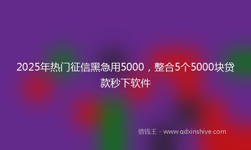 2025年热门征信黑急用5000，整合5个5000块贷款秒下软件