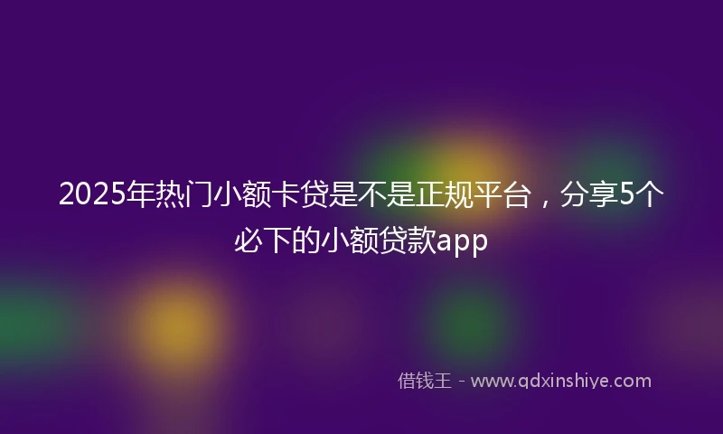 2025年热门小额卡贷是不是正规平台，分享5个必下的小额贷款app