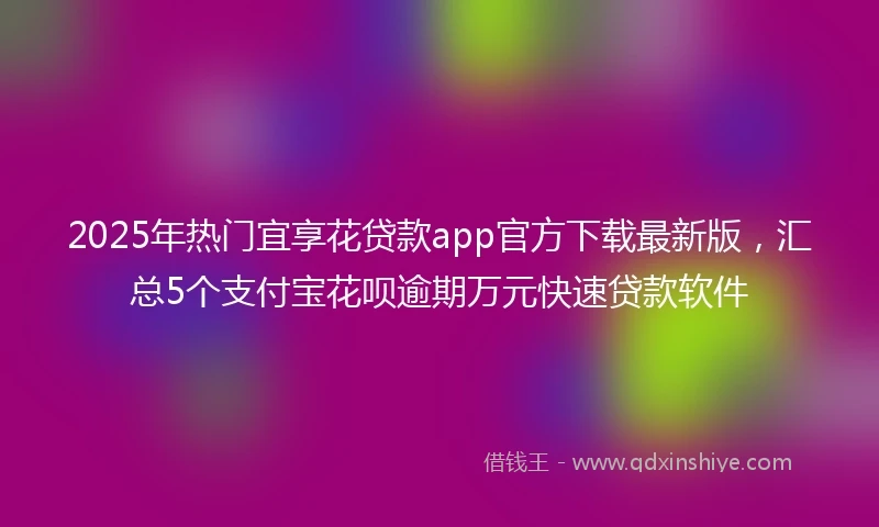 2025年热门宜享花贷款app官方下载最新版，汇总5个支付宝花呗逾期万元快速贷款软件