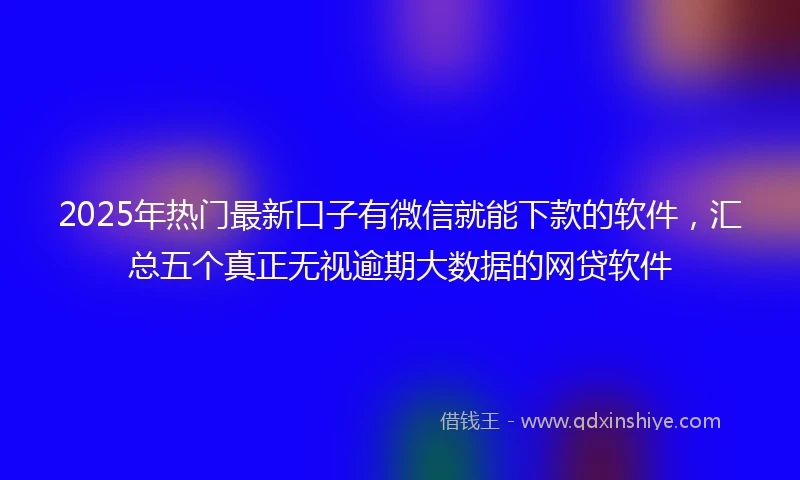 2025年热门最新口子有微信就能下款的软件，汇总五个真正无视逾期大数据的网贷软件