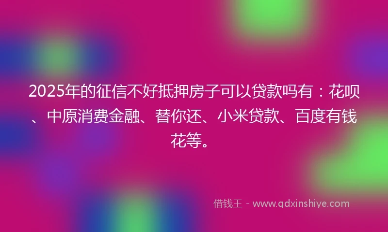 2025年的征信不好抵押房子可以贷款吗有：花呗、中原消费金融、替你还、小米贷款、百度有钱花等。