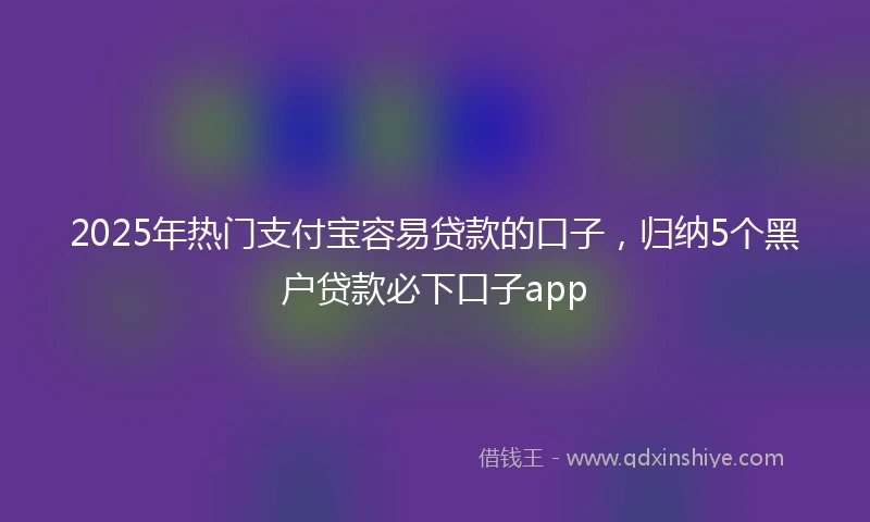 2025年热门支付宝容易贷款的口子，归纳5个黑户贷款必下口子app