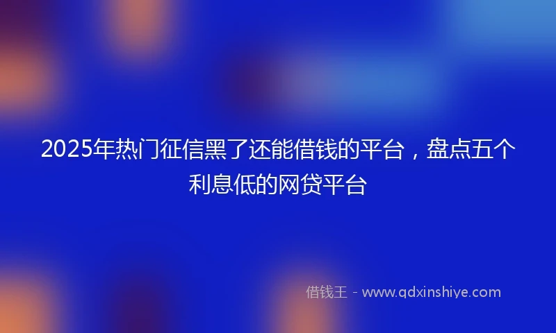 2025年热门征信黑了还能借钱的平台，盘点五个利息低的网贷平台