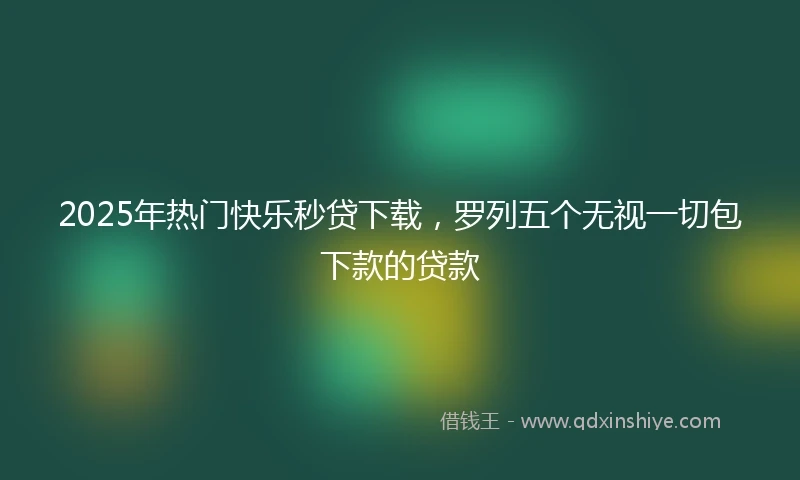 2025年热门快乐秒贷下载，罗列五个无视一切包下款的贷款