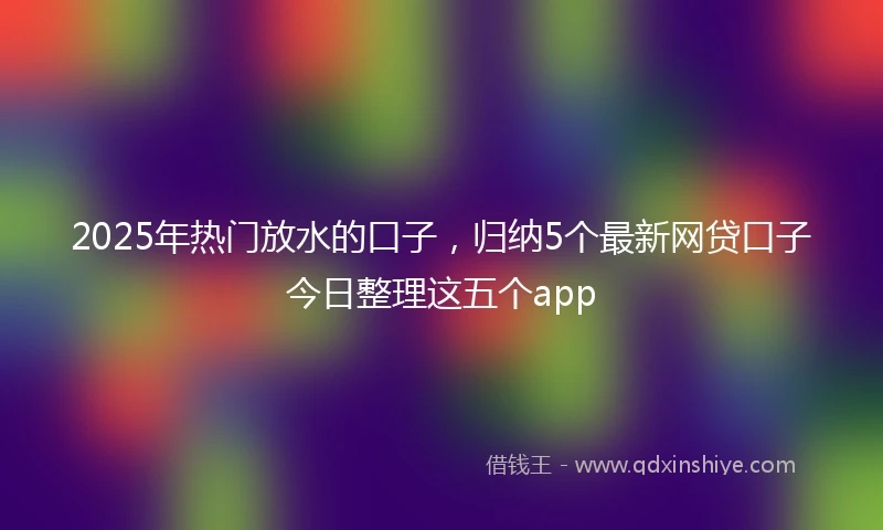 2025年热门放水的口子，归纳5个最新网贷口子今日整理这五个app