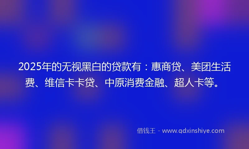 2025年的无视黑白的贷款有：惠商贷、美团生活费、维信卡卡贷、中原消费金融、超人卡等。