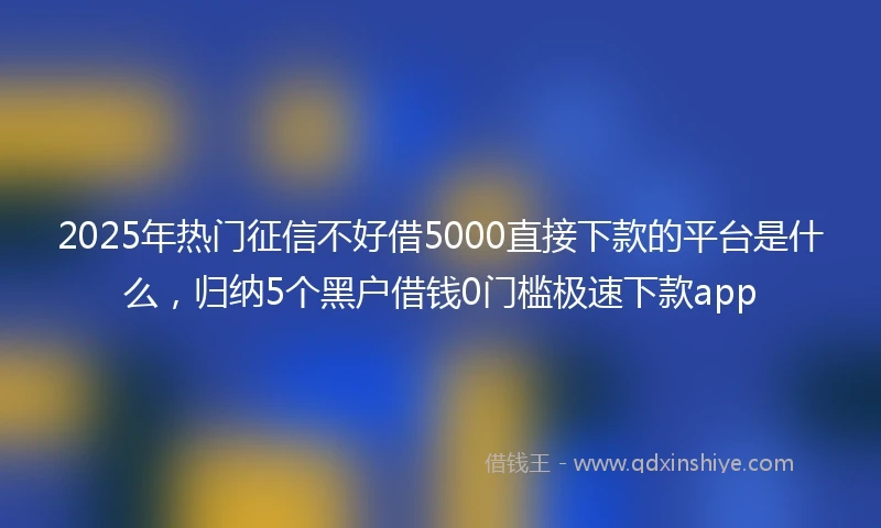 2025年热门征信不好借5000直接下款的平台是什么，归纳5个黑户借钱0门槛极速下款app