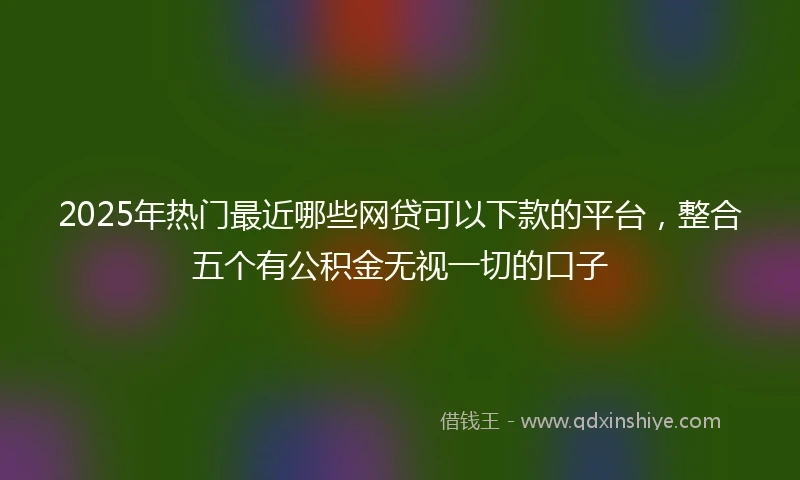2025年热门最近哪些网贷可以下款的平台，整合五个有公积金无视一切的口子