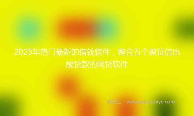 2025年热门最新的借钱软件，整合五个黑征信也能贷款的网贷软件