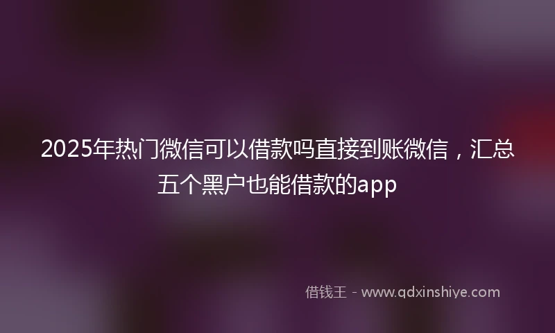 2025年热门微信可以借款吗直接到账微信，汇总五个黑户也能借款的app