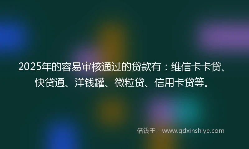2025年的容易审核通过的贷款有：维信卡卡贷、快贷通、洋钱罐、微粒贷、信用卡贷等。