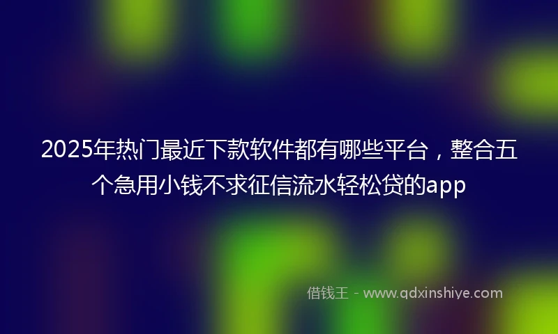 2025年热门最近下款软件都有哪些平台，整合五个急用小钱不求征信流水轻松贷的app