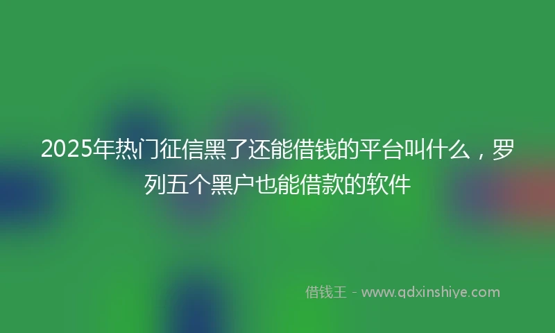 2025年热门征信黑了还能借钱的平台叫什么，罗列五个黑户也能借款的软件