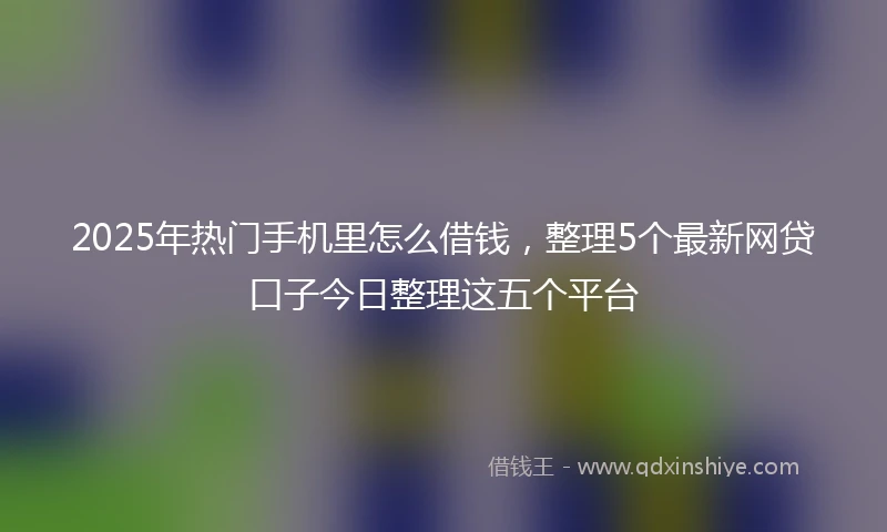 2025年热门手机里怎么借钱，整理5个最新网贷口子今日整理这五个平台
