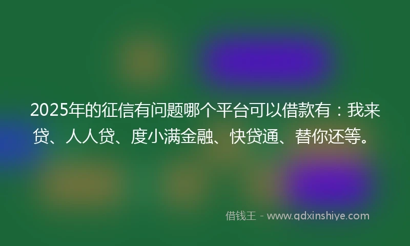 2025年的征信有问题哪个平台可以借款有：我来贷、人人贷、度小满金融、快贷通、替你还等。