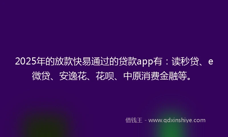 2025年的放款快易通过的贷款app有：读秒贷、e微贷、安逸花、花呗、中原消费金融等。