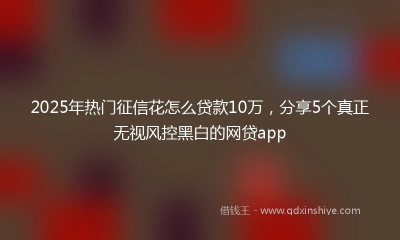 2025年热门征信花怎么贷款10万，分享5个真正无视风控黑白的网贷app