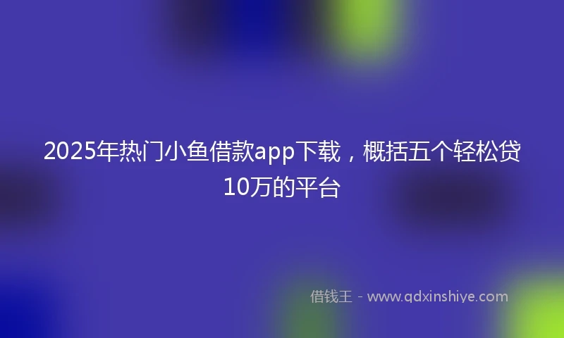 2025年热门小鱼借款app下载，概括五个轻松贷10万的平台