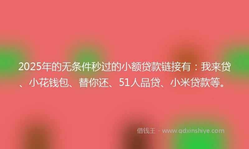2025年的无条件秒过的小额贷款链接有：我来贷、小花钱包、替你还、51人品贷、小米贷款等。