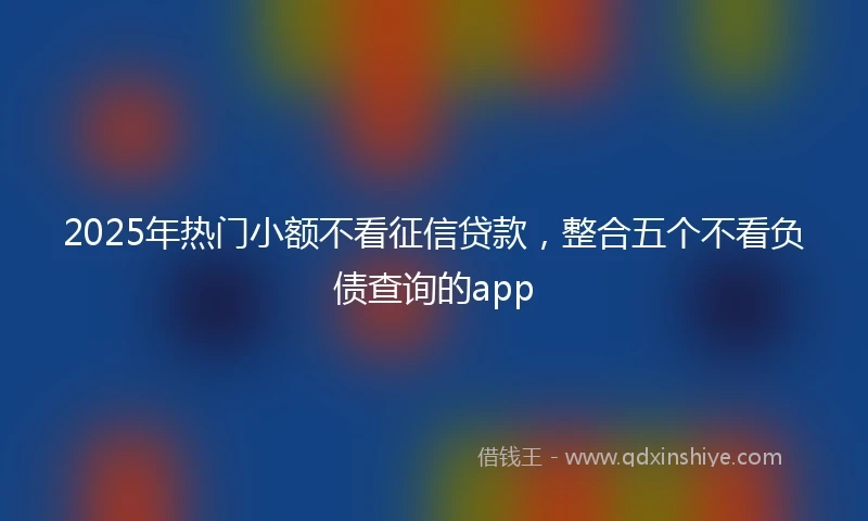 2025年热门小额不看征信贷款，整合五个不看负债查询的app