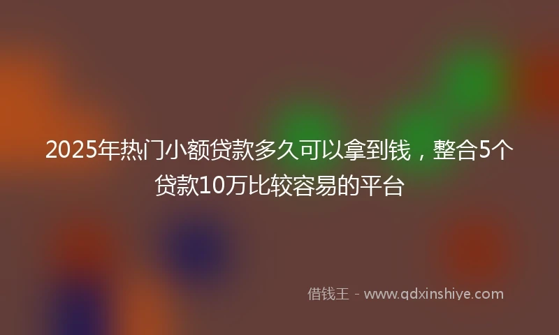 2025年热门小额贷款多久可以拿到钱，整合5个贷款10万比较容易的平台
