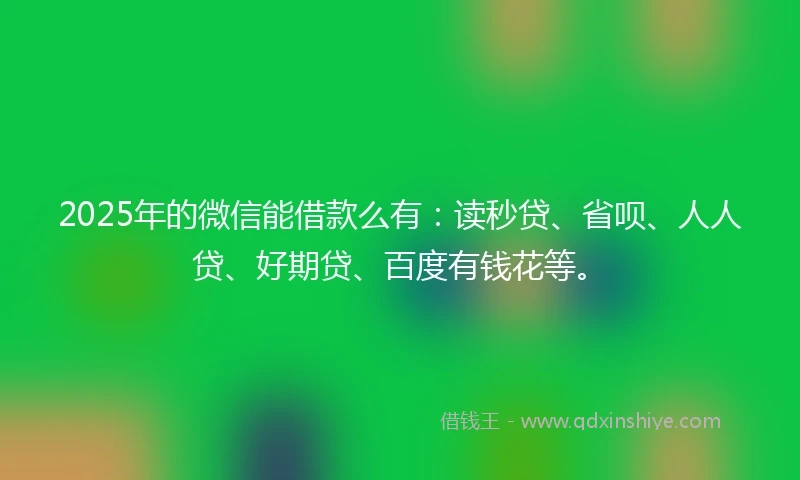 2025年的微信能借款么有：读秒贷、省呗、人人贷、好期贷、百度有钱花等。