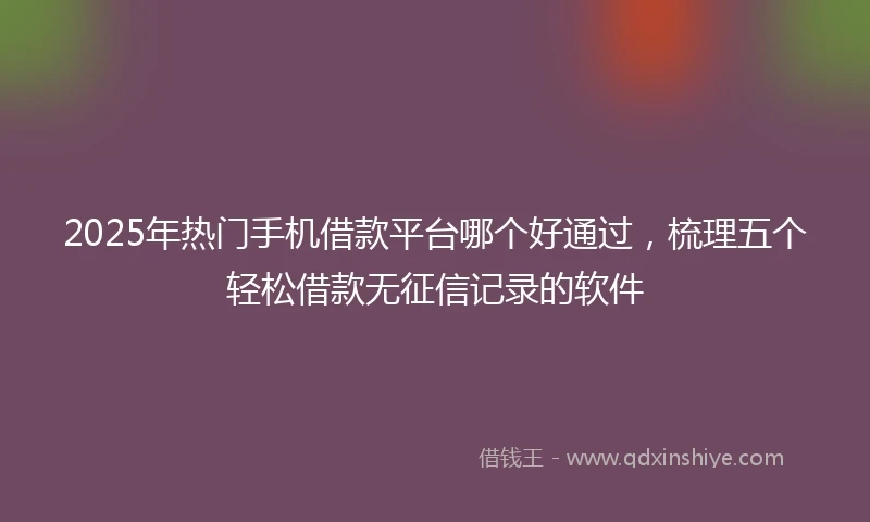 2025年热门手机借款平台哪个好通过，梳理五个轻松借款无征信记录的软件