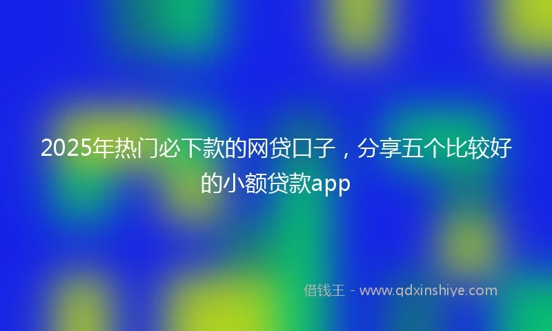 2025年热门必下款的网贷口子，分享五个比较好的小额贷款app