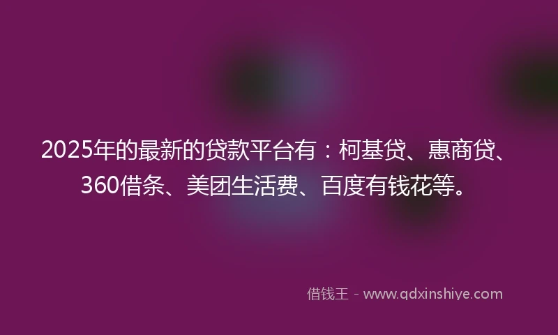 2025年的最新的贷款平台有：柯基贷、惠商贷、360借条、美团生活费、百度有钱花等。