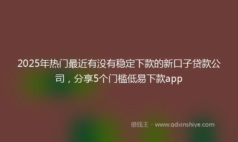 2025年热门最近有没有稳定下款的新口子贷款公司，分享5个门槛低易下款app