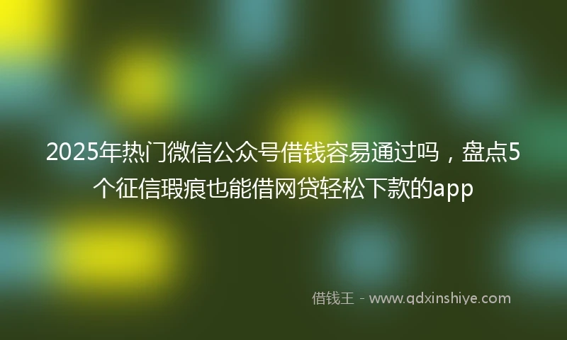 2025年热门微信公众号借钱容易通过吗，盘点5个征信瑕疵也能借网贷轻松下款的app