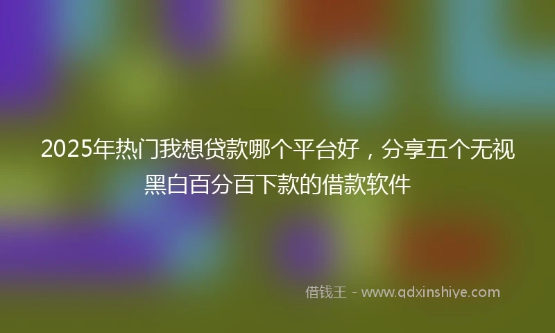 2025年热门我想贷款哪个平台好，分享五个无视黑白百分百下款的借款软件