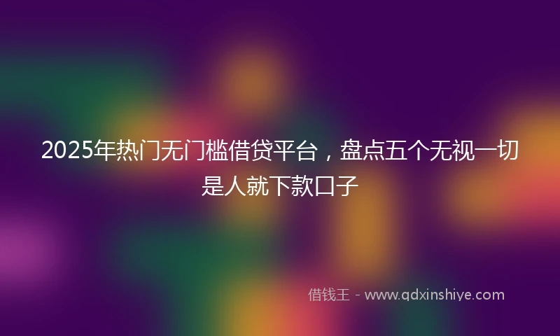 2025年热门无门槛借贷平台，盘点五个无视一切是人就下款口子