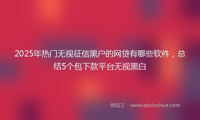2025年热门无视征信黑户的网贷有哪些软件，总结5个包下款平台无视黑白