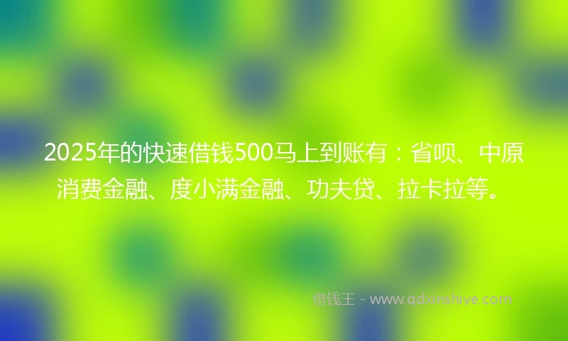 2025年的快速借钱500马上到账有：省呗、中原消费金融、度小满金融、功夫贷、拉卡拉等。