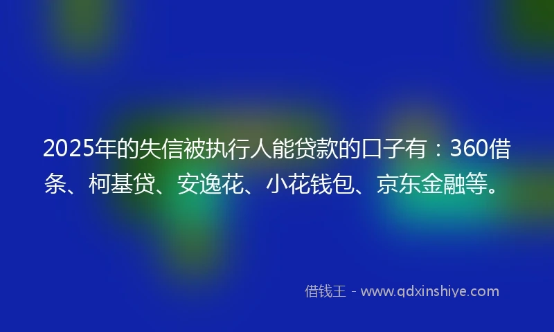 2025年的失信被执行人能贷款的口子有：360借条、柯基贷、安逸花、小花钱包、京东金融等。