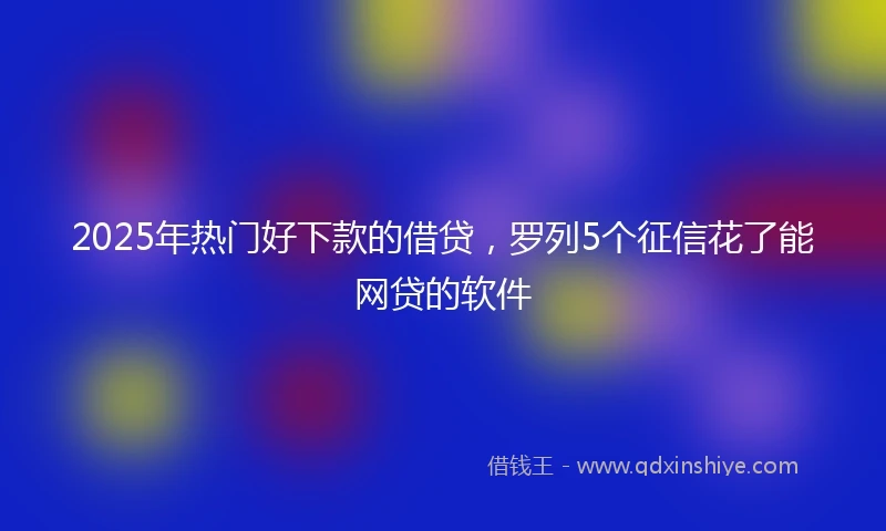 2025年热门好下款的借贷，罗列5个征信花了能网贷的软件