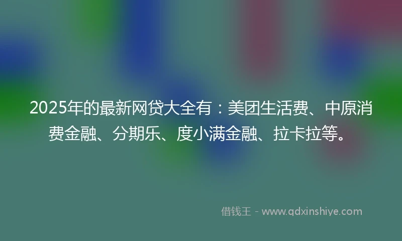 2025年的最新网贷大全有：美团生活费、中原消费金融、分期乐、度小满金融、拉卡拉等。