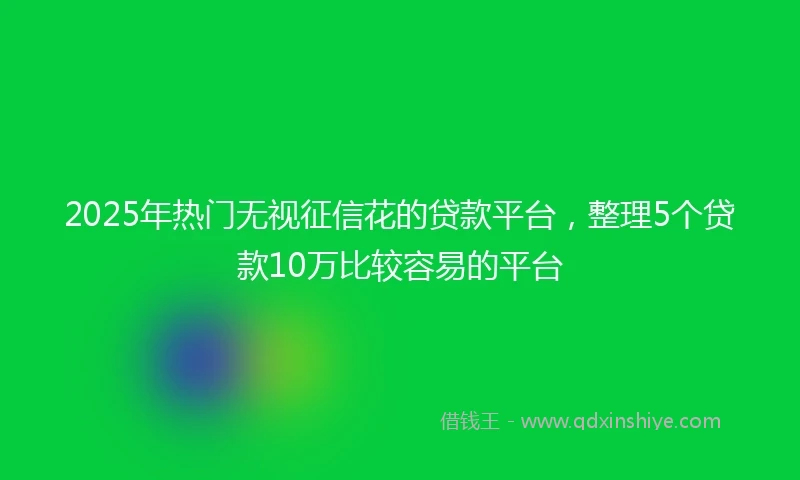2025年热门无视征信花的贷款平台，整理5个贷款10万比较容易的平台
