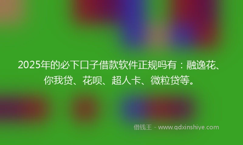 2025年的必下口子借款软件正规吗有：融逸花、你我贷、花呗、超人卡、微粒贷等。