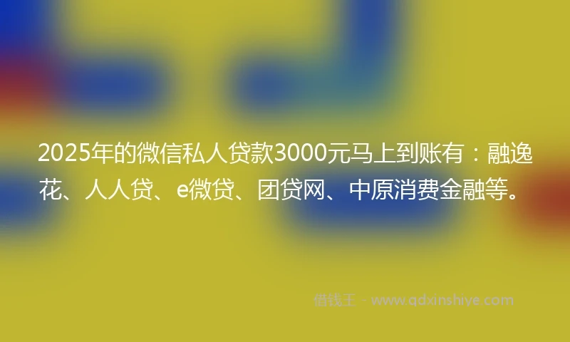 2025年的微信私人贷款3000元马上到账有：融逸花、人人贷、e微贷、团贷网、中原消费金融等。