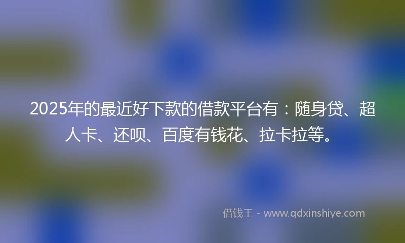 2025年的最近好下款的借款平台有：随身贷、超人卡、还呗、百度有钱花、拉卡拉等。