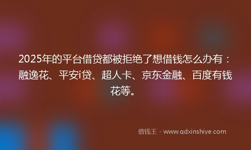 2025年的平台借贷都被拒绝了想借钱怎么办有：融逸花、平安i贷、超人卡、京东金融、百度有钱花等。
