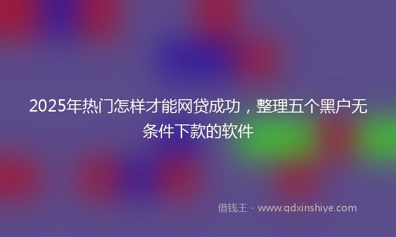 2025年热门怎样才能网贷成功，整理五个黑户无条件下款的软件