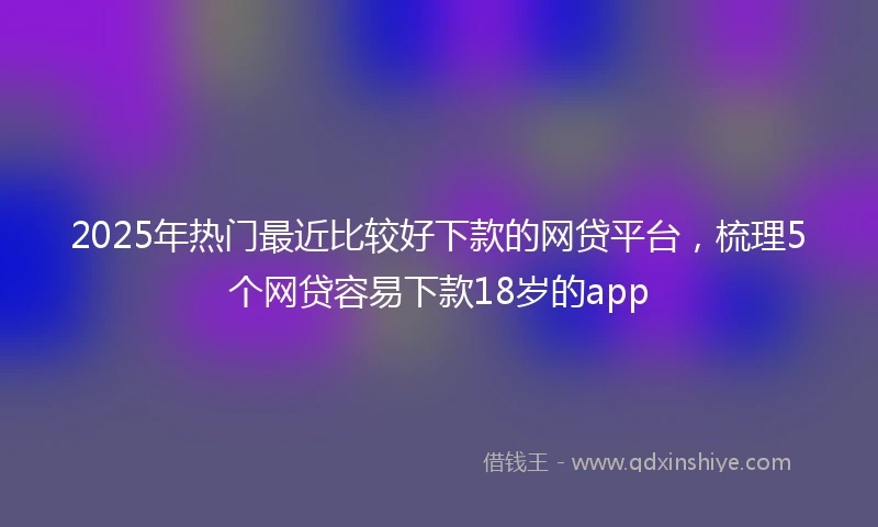 2025年热门最近比较好下款的网贷平台，梳理5个网贷容易下款18岁的app