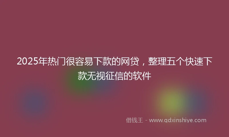 2025年热门很容易下款的网贷，整理五个快速下款无视征信的软件
